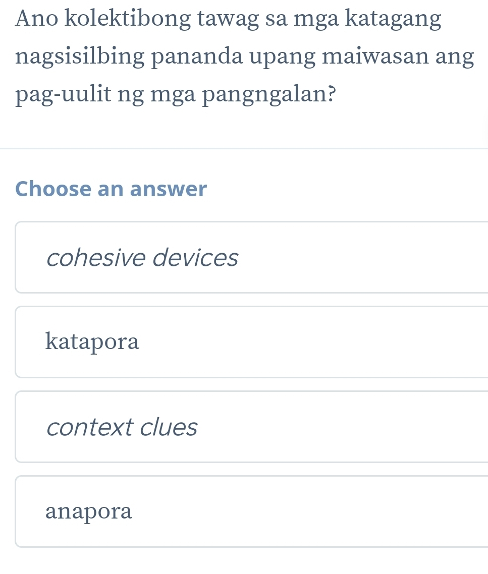 Ano kolektibong tawag sa mga katagang
nagsisilbing pananda upang maiwasan ang
pag-uulit ng mga pangngalan?
Choose an answer
cohesive devices
katapora
context clues
anapora