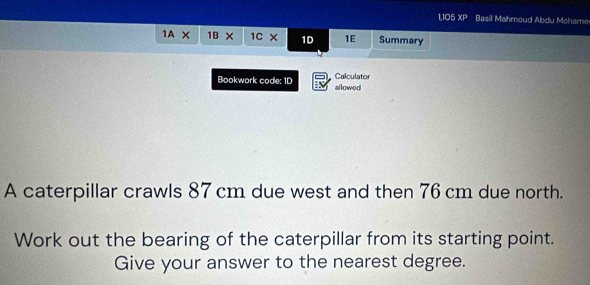 1,105XP Basil Mahmoud Abdu Mohame 
1A* 1B* 1C* 1D 1E Summary 
Calculator 
Bookwork code: 1D allowed 
A caterpillar crawls 87 cm due west and then 76 cm due north. 
Work out the bearing of the caterpillar from its starting point. 
Give your answer to the nearest degree.