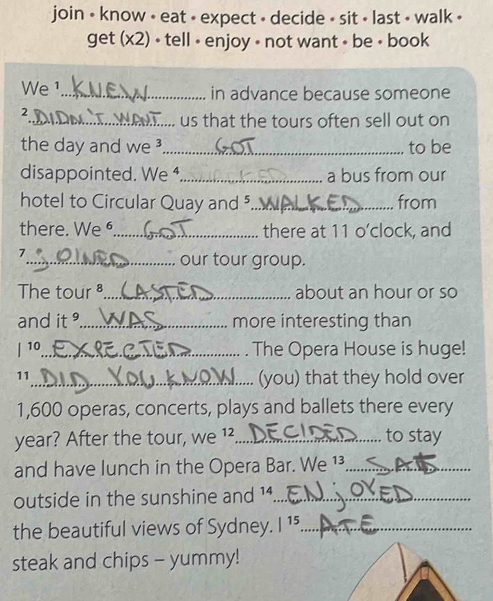 join • know • eat - expect - decide - sit • last • walk • 
get (x2) • tell - enjoy - not want - be • book 
We ¹_ in advance because someone 
2 
_us that the tours often sell out on 
the day and we ³_ to be 
disappointed. We ⁴_ a bus from our 
hotel to Circular Quay and 5 _ from 
there. We _there at 11 o’clock, and 
7 
_our tour group. 
The tour _about an hour or so 
and it _more interesting than 
| 10_ . The Opera House is huge! 
11 
_(you) that they hold over
1,600 operas, concerts, plays and ballets there every 
year? After the tour, We^(12) _to stay 
and have lunch in the Opera Bar. We 1³_ 
outside in the sunshine and 14._ 
the beautiful views of Sydney. |^15 _ 
steak and chips - yummy!