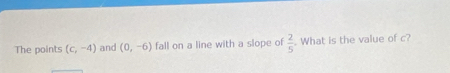 The points (c,-4) and (0,-6) fall on a line with a slope of  2/5 . What is the value of c?