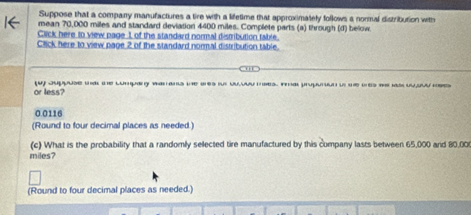 Suppose that a company manufactures a tire with a lifetime that approximately follows a normal distribution vith 
mean 70,000 miles and standard deviation 4400 miles. Complete parts (a) through (d) below. 
Click here to view page 1 of the standard normal distribution table. 
Click here to view page 2 of the standard normal distribution table. 
(u) Juppose wat te company war ants the ures for ou,oou mes. what proportion on te ures wh ass ou,bou mses 
or less?
0.0116
(Round to four decimal places as needed.) 
(c) What is the probability that a randomly selected tire manufactured by this company lasts between 65,000 and 80.00
miles? 
(Round to four decimal places as needed.)