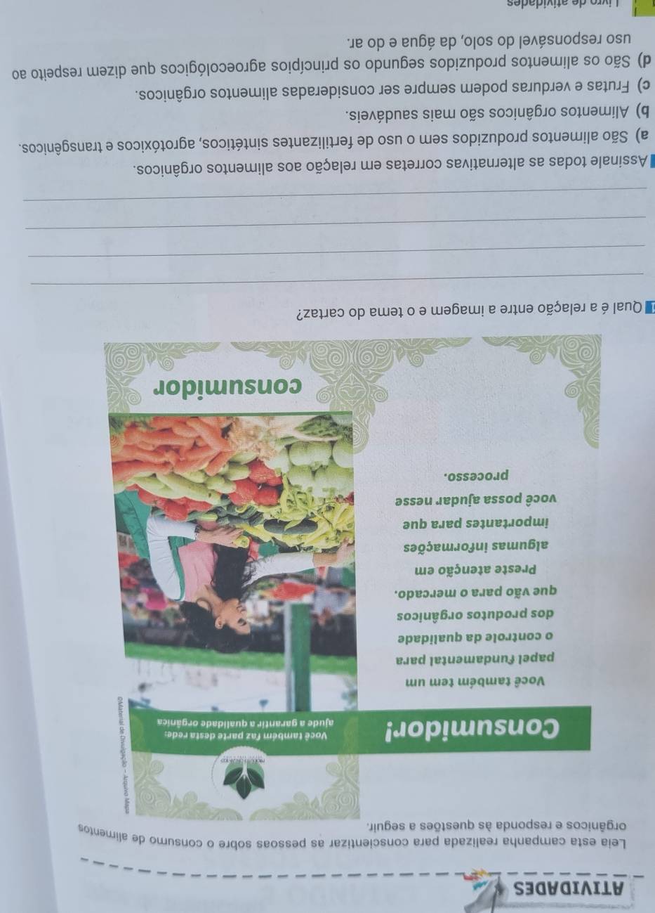 ATIVIDADES
Leia esta campanha realizada para conscientizar as pessoas sobre o consumo de alimes
Qual é a relação entre a imagem e o tema do cartaz?
_
_
_
_
Assinale todas as alternativas corretas em relação aos alimentos orgânicos.
a) São alimentos produzidos sem o uso de fertilizantes sintéticos, agrotóxicos e transgênicos.
b) Alimentos orgânicos são mais saudáveis.
c) Frutas e verduras podem sempre ser consideradas alimentos orgânicos.
d) São os alimentos produzidos segundo os princípios agroecológicos que dizem respeito ao
uso responsável do solo, da água e do ar.
Livro de atívidades