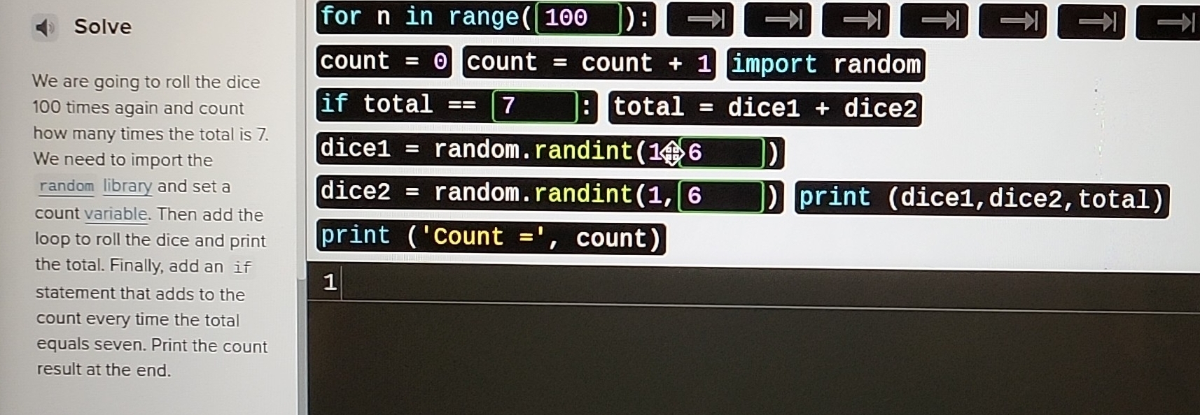 for n in range( 100 ): →1 →1 →1 →1 
Solve →1 →1 →1 
count = 0 count = count + 1 import random 
We are going to roll the dice 
if total == 7
100 times again and count : total = dice1 + dice2 
how many times the total is 7. dice1 = random.randint(1ª6 ) 
We need to import the 
andom library and set a dice2 = random.randint(1, 6 _) print (dice1,dice2,total) 
count variable. Then add the 
loop to roll the dice and print print ('Count =', count) 
the total. Finally, add an if 
statement that adds to the 1
count every time the total 
equals seven. Print the count 
result at the end.