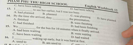 Phám phu thu high school
English Workbook 12
C. have been talking D. had been talking
13. l
to see her earlier, but I was too busy.
A. had planned B. planned C. was planning
A. finished
D. have planned
14. By the time she arrived, they _the presentation. B. were finishing
C. had finished
D. had been finishing
15. We for the bus for 10 minutes when it finally arrived.
A. had been waiting B. were waiting
C. have been waiting D. had waited
16. 1 waking up early, but it was hard at first.
A. used to B. am used to