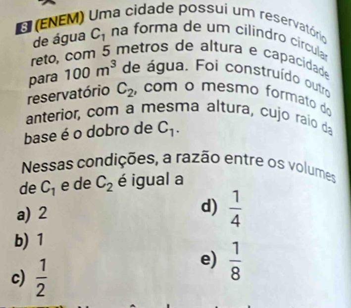 (ENEM) Uma cidade possui um reservatório
de água C_1 na forma de um cilindão circular
reto, com 5 metros de altura e capacidade
para 100m^3 de água. Foi construído outro
reservatório C_2 , com o mesmo formato do
anterior, com a mesma altura, cujo raio da
base é o dobro de C_1. 
Nessas condições, a razão entre os volumes
de C_1 e de C_2 é igual a
a) 2
d)  1/4 
b) 1
c)  1/2 
e)  1/8 