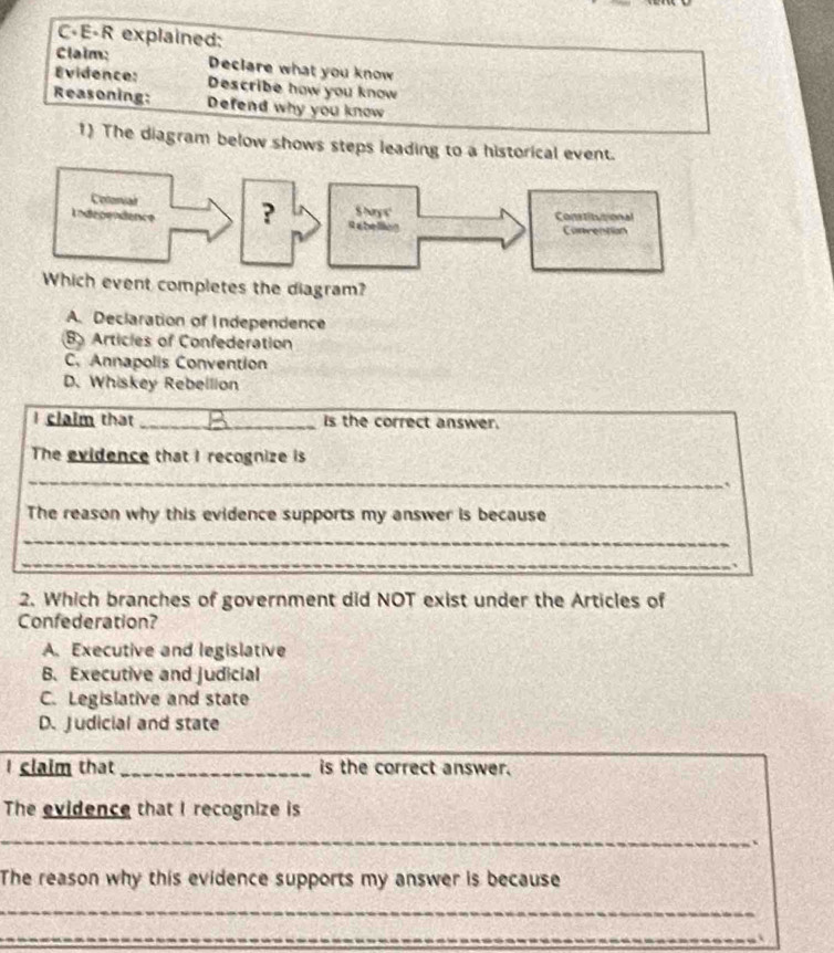 C-E-R explained:
Claim: Declare what you know
Évidence: Describe how you know
Reasoning: Defend why you know
1) The diagram below shows steps leading to a historical event.
vent completes the diagram?
A. Declaration of Independence
B Articles of Confederation
C. Annapolis Convention
D. Whiskey Rebellion
I claim that _Is the correct answer.
The evidence that I recognize is
_
The reason why this evidence supports my answer is because
_
_
_
__
2. Which branches of government did NOT exist under the Articles of
Confederation?
A. Executive and legislative
B. Executive and judicial
C. Legislative and state
D. Judicial and state
I claim that _is the correct answer.
The evidence that I recognize is
_
_
The reason why this evidence supports my answer is because
_
_
__