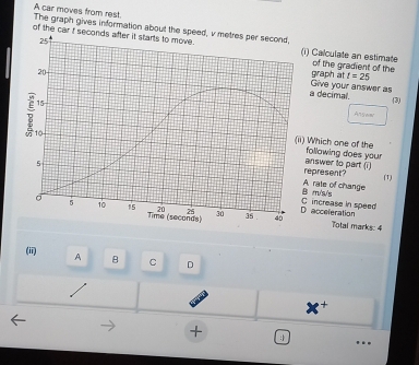 A car moves from rest
The graph gives information about th
of the cari) Calculate an estimate of the gradient of the
graph at t=25
a decimal. Give your answer as
3)
Alsw
Which one of the following does your
epresent? answer to part (i)
(1)
A rate of change
increase in speed m/s/s
acceferation
Total marks: 4
(ii) A B C D
+
+ 1
….