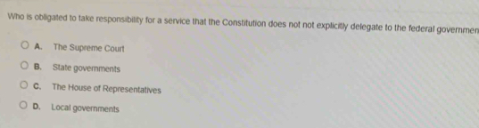 Who is obligated to take responsibility for a service that the Constitution does not not explicitly delegate to the federal governmen
A. The Supreme Court
B. State governments
C. The House of Representatives
D. Local governments