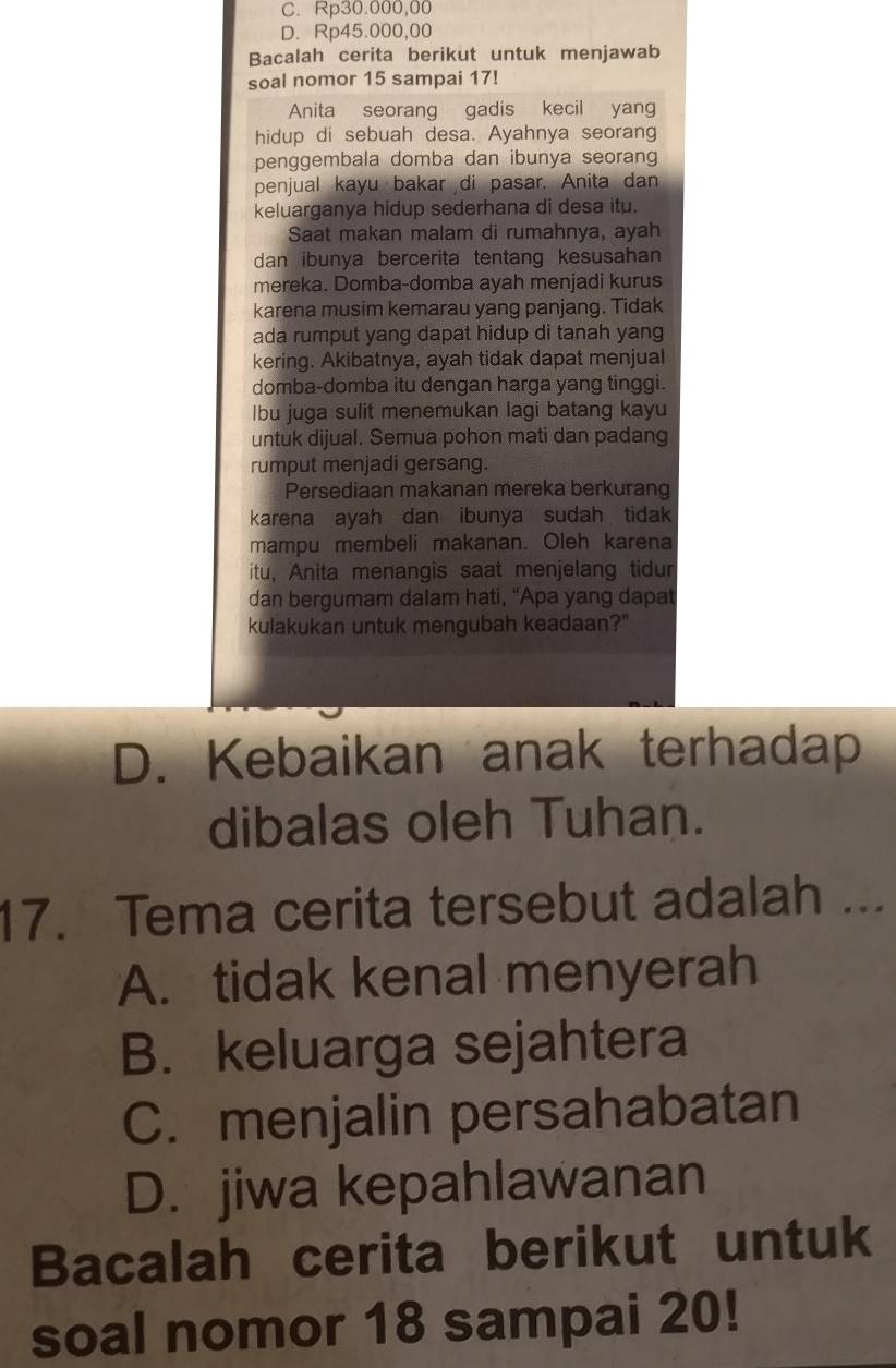 C. Rp30.000,00
D. Rp45.000,00
Bacalah cerita berikut untuk menjawab
soal nomor 15 sampai 17!
Anita seorang gadis kecil yang
hidup di sebuah desa. Ayahnya seorang
penggembala domba dan ibunya seorang
penjual kayu bakar di pasar. Anita dan
keluarganya hidup sederhana di desa itu.
Saat makan malam di rumahnya, ayah
dan ibunya bercerita tentang kesusahan
mereka. Domba-domba ayah menjadi kurus
karena musim kemarau yang panjang. Tidak
ada rumput yang dapat hidup di tanah yang
kering. Akibatnya, ayah tidak dapat menjual
domba-domba itu dengan harga yang tinggi.
bu juga sulit menemukan lagi batang kayu
untuk dijual. Semua pohon mati dan padang
rumput menjadi gersang.
Persediaan makanan mereka berkurang
karena ayah dan ibunya sudah tidak
mampu membeli makanan. Oleh karena
itu, Anita menangis saat menjelang tidur
dan bergumam dalam hati, "Apa yang dapat
kulakukan untuk mengubah keadaan?"
D. Kebaikan anak terhadap
dibalas oleh Tuhan.
17. Tema cerita tersebut adalah ...
A. tidak kenal menyerah
B. keluarga sejahtera
C. menjalin persahabatan
D. jiwa kepahlawanan
Bacalah cerita berikut untuk
soal nomor 18 sampai 20!