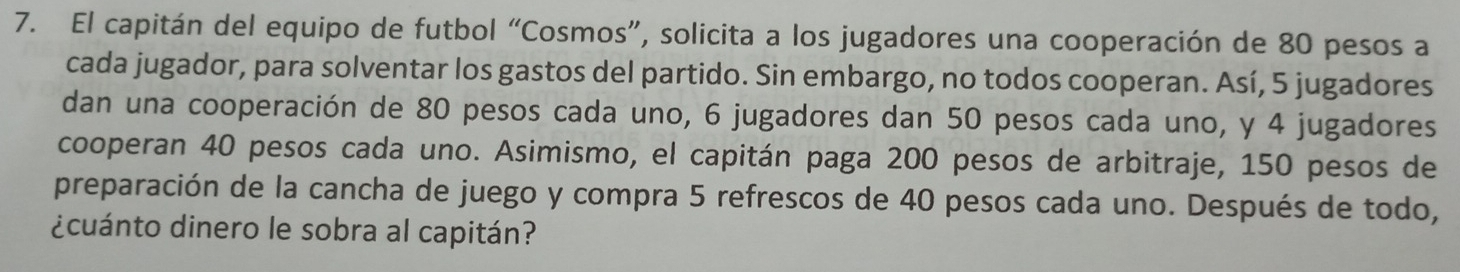 El capitán del equipo de futbol “Cosmos”, solicita a los jugadores una cooperación de 80 pesos a 
cada jugador, para solventar los gastos del partido. Sin embargo, no todos cooperan. Así, 5 jugadores 
dan una cooperación de 80 pesos cada uno, 6 jugadores dan 50 pesos cada uno, y 4 jugadores 
cooperan 40 pesos cada uno. Asimismo, el capitán paga 200 pesos de arbitraje, 150 pesos de 
preparación de la cancha de juego y compra 5 refrescos de 40 pesos cada uno. Después de todo, 
¿cuánto dinero le sobra al capitán?