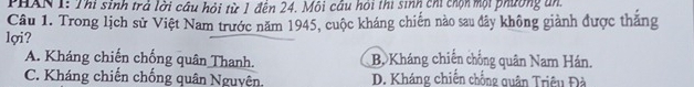 PHAN I: Thi sinh trả lời câu hỏi từ 1 đến 24. Môi cầu hồi thi sinh chi chọn một phường an.
Câu 1. Trong lịch sử Việt Nam trước năm 1945, cuộc kháng chiến nào sau đây không giành được thắng
lợi?
A. Kháng chiến chống quân Thanh. B. Kháng chiến chống quân Nam Hán.
C. Kháng chiến chống quân Nguyên D. Kháng chiến chống quân Triệu Đà