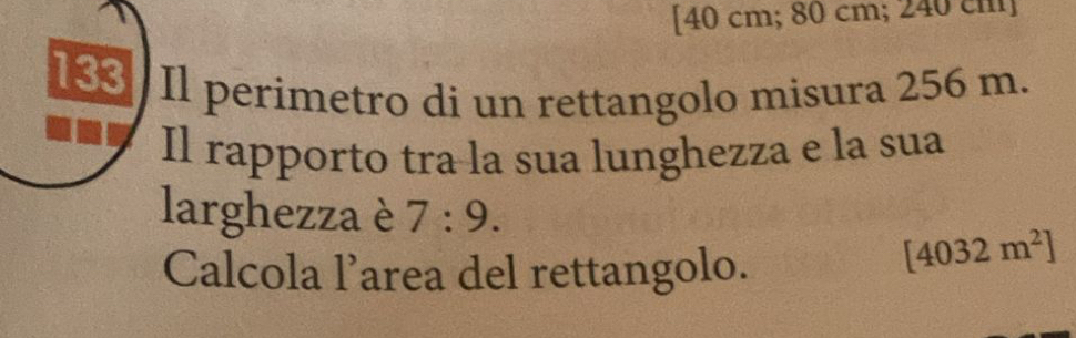 [ 40 cm; 80 cm; 240 cm ] 
133 Il perimetro di un rettangolo misura 256 m. 
Il rapporto tra la sua lunghezza e la sua 
larghezza è 7:9. 
Calcola l’area del rettangolo.
[4032m^2]