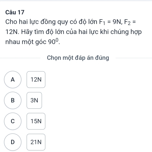 Cho hai lực đồng quy có độ lớn F_1=9N, F_2=
12N. Hãy tìm độ lớn của hai lực khi chúng hợp
nhau một góc 90^0. 
Chọn một đáp án đúng
A 12N
B 3N
C 15N
D 21N