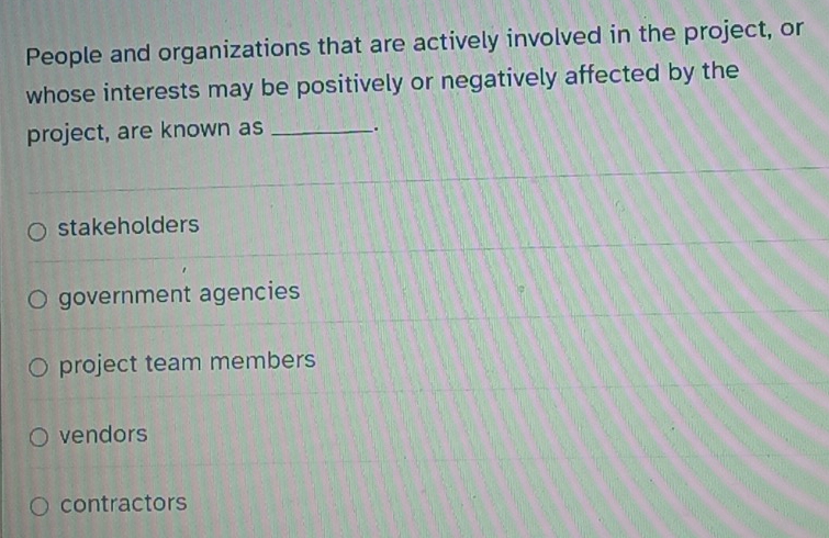 People and organizations that are actively involved in the project, or
whose interests may be positively or negatively affected by the
project, are known as _.
stakeholders
government agencies
project team members
vendors
contractors