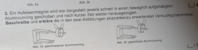 Abb. 2a: Abb. 2b
3. Ein Hufeisenmagnet wird wie dargestellt jeweils schnell in einen beweglich aufgehängten _1 4 
Aluminiumring geschoben und nach kurzer Zeit wieder herausgezogen. 
Beschreibe und erkläre die in den zwei Abbildungen skizzierten/zu erwartenden Versuchsphänomene. 
Abb. 3a: geschlossener Aluminiumring Abb. 3b: geschlitzter Aluminiumring 
_1 7