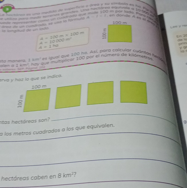 ea equivale a 10 600 w 
La aeetárea es una medida de superficie o área y su símbolo es ha. Pérj a 
e utíliza para medir térrenos grandes. U 0 m par lado, Paré 1
viede representar como un cuadrado qui
100 m
área de un cuadrada, se usa la fórmula A=l* t , en donde A es el té é 
éla langitud de un lado. 
Lee y re
A=100m* 100m
En 20
A=10000m^2
de lo
A=1ha
prin 
y g 
d 
sta manera, 1km^2 es igual que 100 ha. Así, para calcular cuántas hesv 
# sáberes. SEP Pápina: 202 1km^2 1, hay que multiplicar 100 por el número de kilómetros. 
alen a 
erva y haz lo que se índica. 
ntas hectáreas son? 
_ 
9 
a los metros cuadrados a los que equivalen. 
_ 
_ 
_ 
_ 
hectáreas caben en 8km^2 7