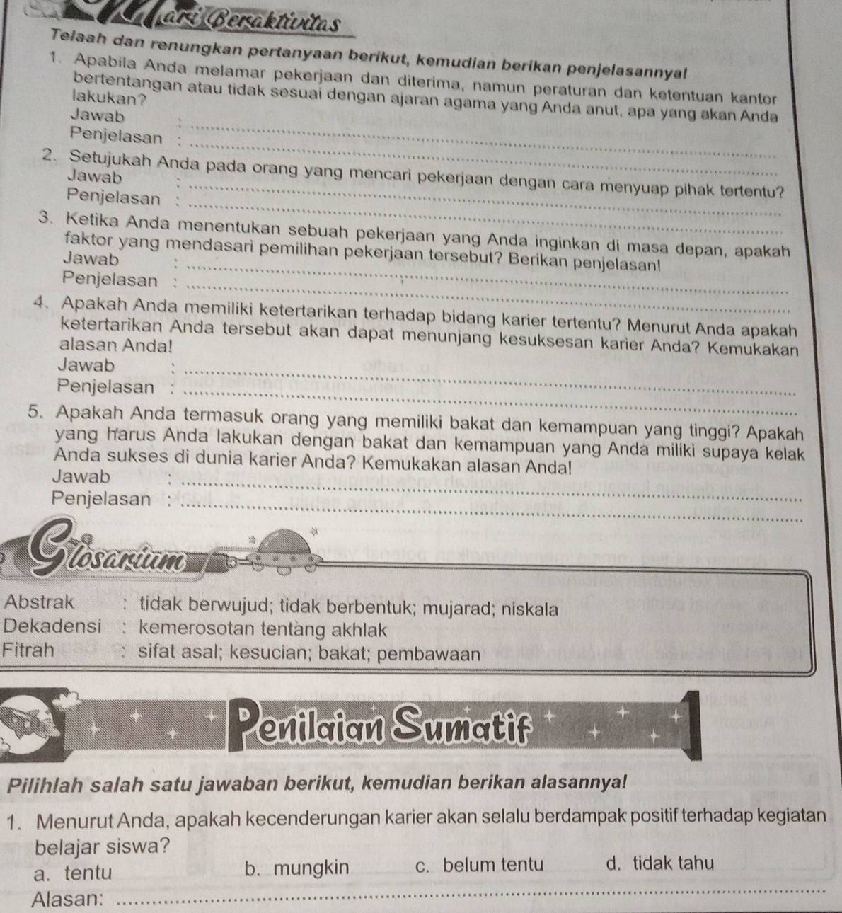 Cagarí:Beraktívitas
Telaah dan renungkan pertanyaan berikut, kemudian berikan penjelasannyal
1. Apabila Anda melamar pekerjaan dan diterima, namun peraturan dan ketentuan kantor
lakukan?
_
bertentangan atau tidak sesuaí dengan ajaran agama yang Anda anut, apa yang akan Anda
Jawab
_
Penjelasan          
_
2. Setujukah Anda pada orang yang mencari pekerjaan dengan cara menyuap pihak tertentu?
Jawab
Penjelasan :
_
3. Ketika Anda menentukan sebuah pekerjaan yang Anda inginkan di masa depan, apakah
faktor yang mendasari pemilihan pekerjaan tersebut? Berikan penjelasan!
Jawab
Penjelasan  
_
4、 Apakah Anda memiliki ketertarikan terhadap bidang karier tertentu? Menurut Anda apakah
ketertarikan Anda tersebut akan dapat menunjang kesuksesan karier Anda? Kemukakan
alasan Anda!
Jawab
Penjelasan_
_
5. Apakah Anda termasuk orang yang memiliki bakat dan kemampuan yang tinggi? Apakah
yang harus Anda lakukan dengan bakat dan kemampuan yang Anda miliki supaya kelak
Anda sukses di dunia karier Anda? Kemukakan alasan Anda!
Jawab
Penjelasan :_
_
Glosanium
Abstrak tidak berwujud; tidak berbentuk; mujarad; niskala
Dekadensi : kemerosotan tentàng akhlak
Fitrah sifat asal; kesucian; bakat; pembawaan
Penilaian Sumatif
Pilihlah salah satu jawaban berikut, kemudian berikan alasannya!
1. Menurut Anda, apakah kecenderungan karier akan selalu berdampak positif terhadap kegiatan
belajar siswa?
_
a. tentu b.mungkin c. belum tentu d.tidak tahu
Alasan:_