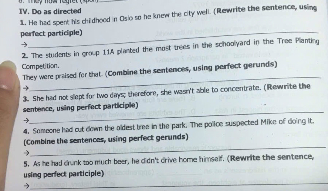 Tey how regret (spoll)_ 
IV. Do as directed 
1. He had spent his childhood in Oslo so he knew the city well. (Rewrite the sentence, using 
perfect participle) 
2. The students in group 11A planted the most trees in the schoolyard in the Tree Planting 
Competition. 
_ 
They were praised for that. (Combine the sentences, using perfect gerunds) 
) 
3. She had not slept for two days; therefore, she wasn't able to concentrate. (Rewrite the 
_ 
sentence, using perfect participle) 
→ 
4. Someone had cut down the oldest tree in the park. The police suspected Mike of doing it. 
(Combine the sentences, using perfect gerunds) 
→ 
_ 
5. As he had drunk too much beer, he didn't drive home himself. (Rewrite the sentence, 
_ 
using perfect participle)