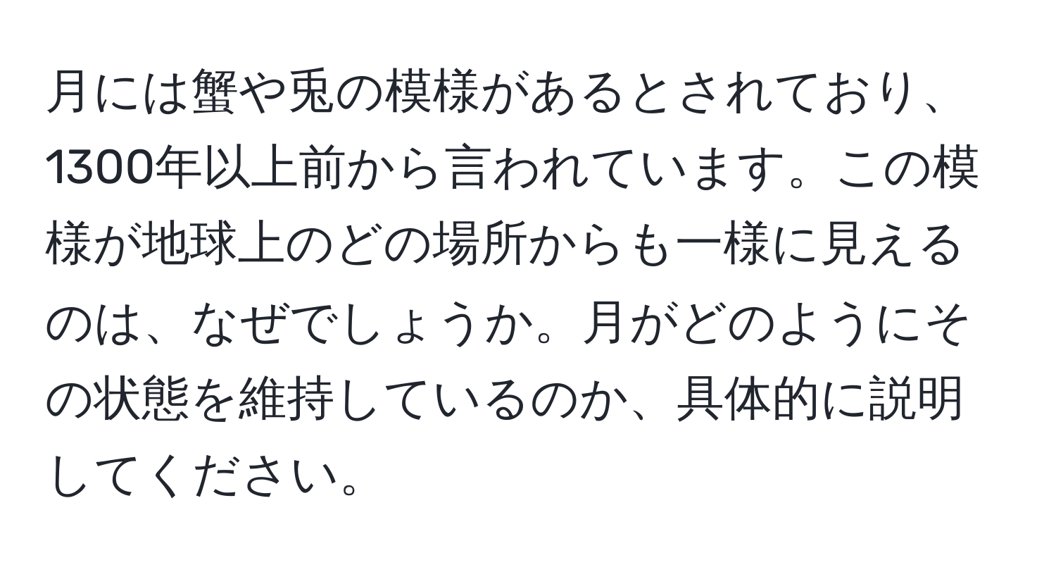 月には蟹や兎の模様があるとされており、1300年以上前から言われています。この模様が地球上のどの場所からも一様に見えるのは、なぜでしょうか。月がどのようにその状態を維持しているのか、具体的に説明してください。