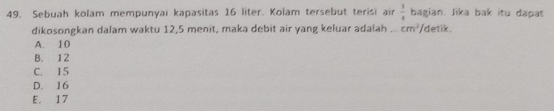 Sebuah kolam mempunyai kapasitas 16 liter. Kolam tersebut terisi air  s/4  bagian. Jika bak itu dapat
dikosongkan dalam waktu 12, 5 menit, maka debit air yang keluar adalah .. cm^3 /detik.
A. 10
B. 12
C. 15
D. 16
E. 17