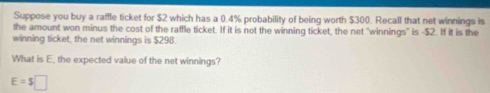 Suppose you buy a raffle ticket for $2 which has a 0.4% probability of being worth $300. Recall that net winnings is 
the amount won minus the cost of the raffle ticket. If it is not the winning ticket, the net "winnings" is -$2. If it is the 
winning ticket, the net winnings is $298. 
What is E, the expected value of the net winnings?
E=$□