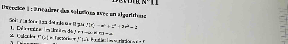 N° . 
Exercice 1 : Encadrer des solutions avec un algorithme 
Soit ƒ la fonction définie sur R par f(x)=x^4+x^3+3x^2-2
1. Déterminer les limites de fen+∈fty et en - ∞
2. Calculer f'(x) et factoriser f'(x). Étudier les variations de f