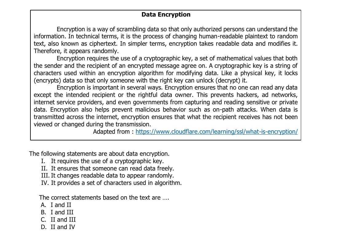 Data Encryption
Encryption is a way of scrambling data so that only authorized persons can understand the
information. In technical terms, it is the process of changing human-readable plaintext to random
text, also known as ciphertext. In simpler terms, encryption takes readable data and modifies it.
Therefore, it appears randomly.
Encryption requires the use of a cryptographic key, a set of mathematical values that both
the sender and the recipient of an encrypted message agree on. A cryptographic key is a string of
characters used within an encryption algorithm for modifying data. Like a physical key, it locks
(encrypts) data so that only someone with the right key can unlock (decrypt) it.
Encryption is important in several ways. Encryption ensures that no one can read any data
except the intended recipient or the rightful data owner. This prevents hackers, ad networks,
internet service providers, and even governments from capturing and reading sensitive or private
data. Encryption also helps prevent malicious behavior such as on-path attacks. When data is
transmitted across the internet, encryption ensures that what the recipient receives has not been
viewed or changed during the transmission.
Adapted from : https://www.cloudflare.com/learning/ssl/what-is-encryption/
The following statements are about data encryption.
I. It requires the use of a cryptographic key.
II. It ensures that someone can read data freely.
III. It changes readable data to appear randomly.
IV. It provides a set of characters used in algorithm.
The correct statements based on the text are ....
A. I and II
B. I and III
C. II and III
D. II and IV