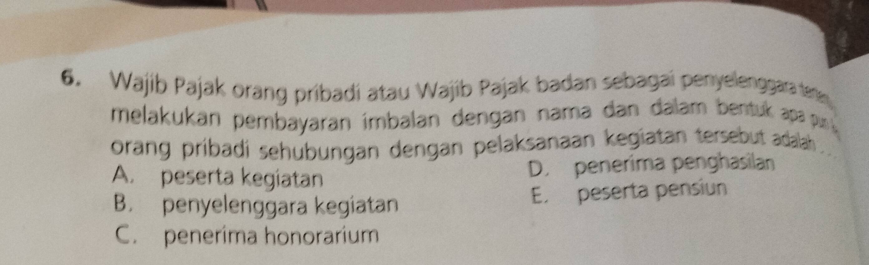 Wajib Pajak orang pribadi atau Wajib Pajak badan sebagai penyelenggara ter
melakukan pembayaran ímbalan dengan nama dan dalam bentuk apa pr 
orang pribadi sehubungan dengan pelaksanaan kegiatan tersebut adalah .
A. peserta kegiatan
D. penerima penghasilan
B. penyelenggara kegiatan E. peserta pensiun
C. penerima honorarium