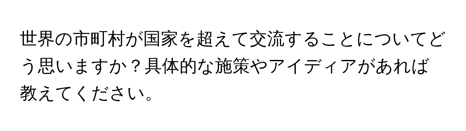 世界の市町村が国家を超えて交流することについてどう思いますか？具体的な施策やアイディアがあれば教えてください。