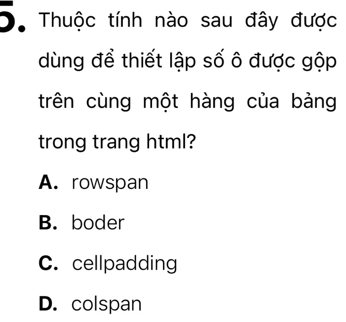 Thuộc tính nào sau đây được
dùng để thiết lập số ô được gộp
trên cùng một hàng của bảng
trong trang html?
A. rowspan
B. boder
C. cellpadding
D. colspan