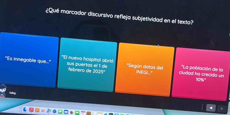 ¿Qué marcador discursivo refleja subjetividad en el texto? 
'El nuevo hospital abrió ''La población de la 
"Es innegable que..." sus puertas el 1 de ''Según datos del ciudad ha crecido un 
INEGI..." 
febrero de 2025'' 10% '' 
taby