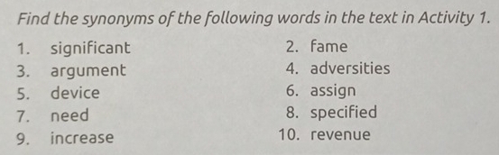 Find the synonyms of the following words in the text in Activity 1. 
1. significant 2. fame 
3. argument 4. adversities 
5. device 6. assign 
7. need 8. specified 
9. increase 10. revenue