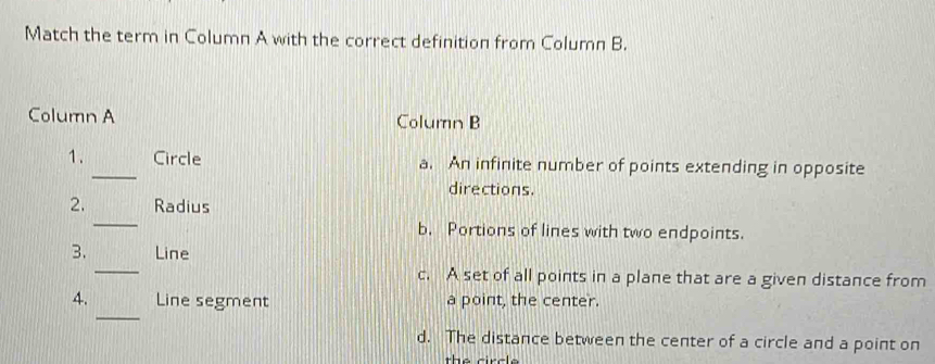 Match the term in Column A with the correct definition from Column B.
Column A Column B
1. _Circle a. An infinite number of points extending in opposite
directions.
_
2. Radius
b. Portions of lines with two endpoints.
_
3. Line
c. A set of all points in a plane that are a given distance from
_
4. Line segment a point, the center.
d. The distance between the center of a circle and a point on
the circle