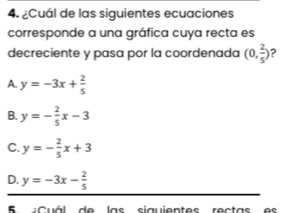 ¿Cuál de las siguientes ecuaciones
corresponde a una gráfica cuya recta es
decreciente y pasa por la coordenada (0, 2/5 ) ?
A y=-3x+ 2/5 
B. y=- 2/5 x-3
C. y=- 2/5 x+3
D. y=-3x- 2/5 
B :Cuál de las siguientes rectas