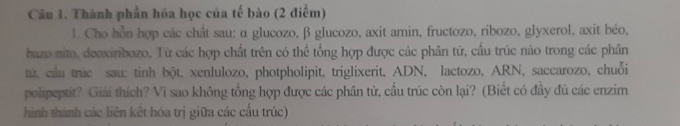 Thành phần hóa học của tế bào (2 điểm) 
1. Cho hồn hợp các chất sau: α glucozo, β glucozo, axit amin, fructozo, ribozo, glyxerol, axit béo, 
hazo nito, deoxiribozo, Từ các hợp chất trên có thể tổng hợp được các phân từ, cầu trúc nào trong các phân 
tu, cầu trúc sau: tinh bột, xenlulozo, photpholipit, triglixerit, ADN, lactozo, ARN, saccarozo, chuỗi 
polipeptit? Giải thích? Vì sao không tổng hợp được các phân tử, cấu trúc còn lại? (Biết có đầy đủ các enzim 
hình thành các liên kết hóa trị giữa các cấu trúc)