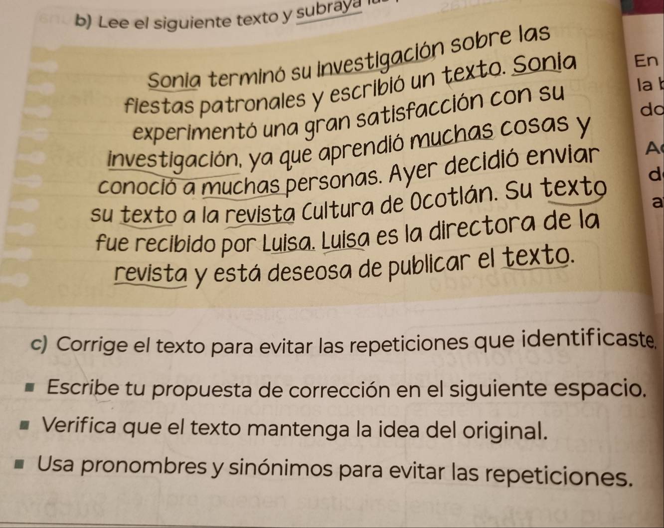 Lee el siguiente texto y subraya ' 
Sonia terminó su investigación sobre las 
fiestas patronales y escribió un texto. Sonia 
En 
experimentó una gran satisfacción con su 
la 
do 
investigación, ya que aprendió muchas cosas y 
conoció a muchas personas. Ayer decidió enviar A 
d 
su texto a la revista Cultura de Ocotlán. Su texto 
a 
fue recibido por Luisa. Luisa es la directora de la 
revista y está deseosa de publicar el texto. 
c) Corrige el texto para evitar las repeticiones que identificaste 
Escribe tu propuesta de corrección en el siguiente espacio. 
Verifica que el texto mantenga la idea del original. 
Usa pronombres y sinónimos para evitar las repeticiones.