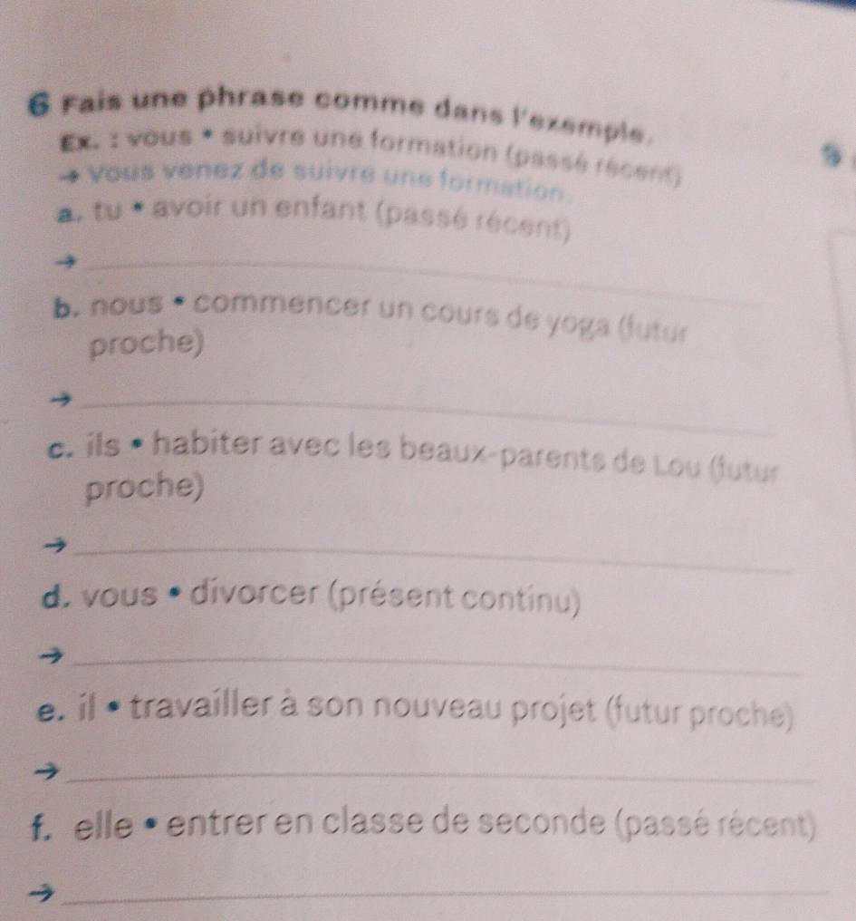 Fais une phrase comme dans l'exemple. 
Ex. : vous * suivre une formation (passé récent) 
Vous venez de suivre une formation. 
a. tu * avoir un enfant (passé récent) 
_ 
b. nous * commencer un cours de yoga (futur 
proche) 
_ 
c. ils • habiter avec les beaux-parents de Lou (futur 
proche) 
_ 
d. vous * divorcer (présent continu) 
_ 
e. il • : travailler à son nouveau projet (futur proche) 
_ 
f. elle • entrer en classe de seconde (passé récent) 
_