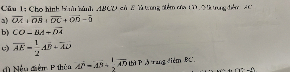 Cho hình bình hành ABCD có E là trung điểm của CD , O là trung điểm AC
a) vector OA+vector OB+vector OC+vector OD=vector 0
b) overline CO=overline BA+overline DA
c) overline AE= 1/2 overline AB+overline AD
d) Nếu điểm P thỏa overline AP=overline AB+ 1/2 overline AD thì P là trung điểm BC.
A) C(2^(·)-2).