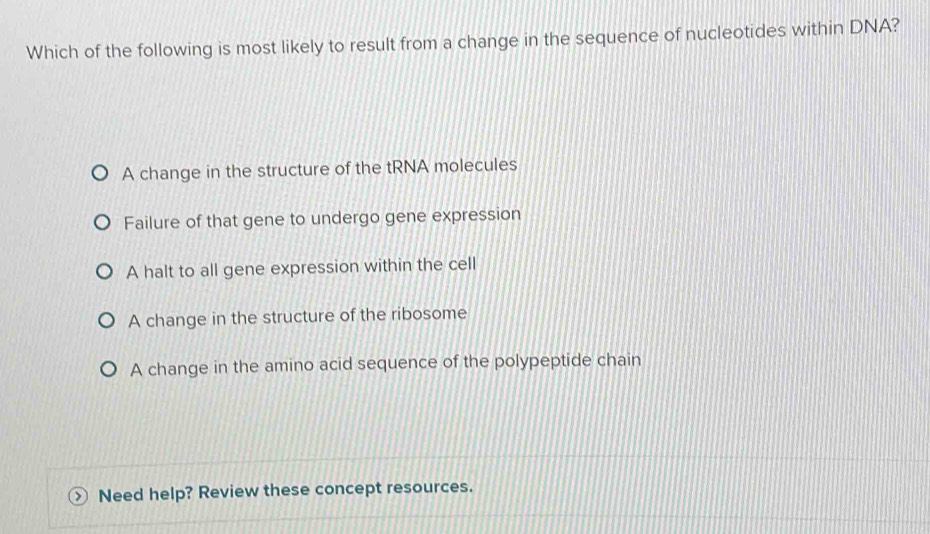 Which of the following is most likely to result from a change in the sequence of nucleotides within DNA?
A change in the structure of the tRNA molecules
Failure of that gene to undergo gene expression
A halt to all gene expression within the cell
A change in the structure of the ribosome
A change in the amino acid sequence of the polypeptide chain
Need help? Review these concept resources.