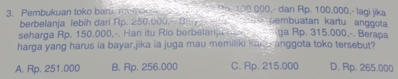 Pembukuan toko baruememoce o a e Hp. 100.000,- dan Rp. 100.000,- lagi jika
berbelanja lebih dari Rp. 250.000, Blayn se as pembuatan kartu anggota
seharga Rp. 150.000,-. Hari itu Rio berbelanja bax a t Riga Rp. 315.000,-. Berapa
harga yang harus ia bayar,jika ia juga mau memiliki kano anggota toko tersebut?
A. Rp. 251.000 B. Rp. 256.000 C. Rp. 215.000 D. Rp. 265.000