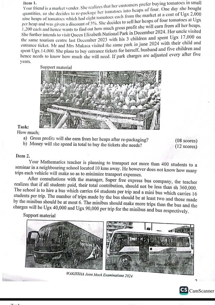 Item 1. 
Your friend is a market vender. She realizes that her customers prefer buying tomatoes in small 
quantities, so she decides to re-package her tomatoes into heaps of four. One day she bought 
nine heaps of tomatoes which had eight tomatoes each from the market at a cost of Ugx 2,000
per heap and was given a discount of 5%. She decides to sell her heaps of four tomatoes at Ugx
1,200 each and hence wants to find out how much gross profit she will earn from all her heaps. 
She further intends to visit Queen Elizabeth National Park in December 2024. Her uncle visited 
the same tourism centre last December 2023 with his 3 children and spent Ugx 17,000 on 
entrance ticket. Mr and Mrs Mukasa visited the same park in june 2024 with their child and 
spent Ugx.14.000. She plans to buy entrance tickets for herself, husband and five children and 
hence needs to know how much she will need. If park charges are adjusted every after five
years. 
Task: 
How m 
a) Gross profits will she earn from her heaps after re-packaging? (08 scores) 
b) Money will she spend in total to buy the tickets she needs? (12 scores) 
Item 2. 
Your Mathematics teacher is planning to transport not more than 400 students to a 
seminar in a neighbouring school located 10 kms away. He however does not know how many 
trips each vehicle will make so as to minimize transport expenses. 
After consultations with the manager, Super free express bus company, the teacher 
realizes that if all students paid, their total contribution, should not be less than sh 360,000. 
The school is to hire a bus which carries 64 students per trip and a mini bus which carries 16
students per trip. The number of trips made by the bus should be at least two and those made 
by the minibus should be at most 6. The minibus should make more trips than the bus and the 
charges will be Ugx 40,000 and Ugx 90,000 per trip for the minibus and bus respectively. 
Support material 
WAKISSHA Joint Moc 
7 
CS CamScanner