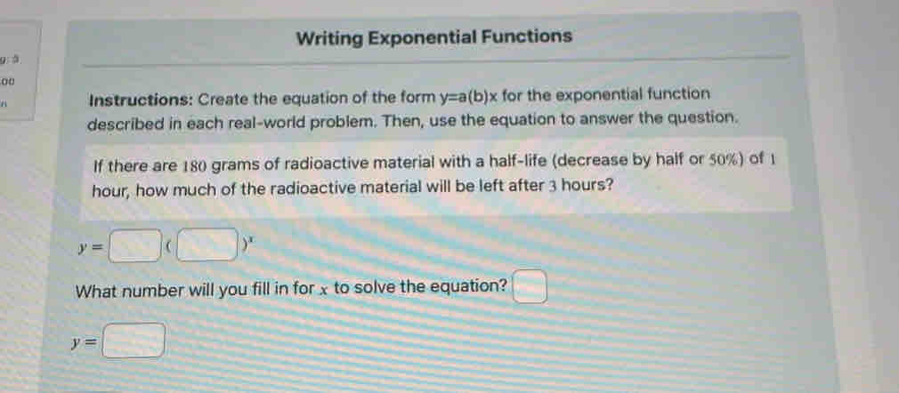 Writing Exponential Functions 
9: à 
00 
a Instructions: Create the equation of the form y=a(b)x for the exponential function 
described in each real-world problem. Then, use the equation to answer the question. 
If there are 180 grams of radioactive material with a half-life (decrease by half or 50%) of 1
hour, how much of the radioactive material will be left after 3 hours?
y=□ (□ )^x
What number will you fill in forx to solve the equation? □
y=□