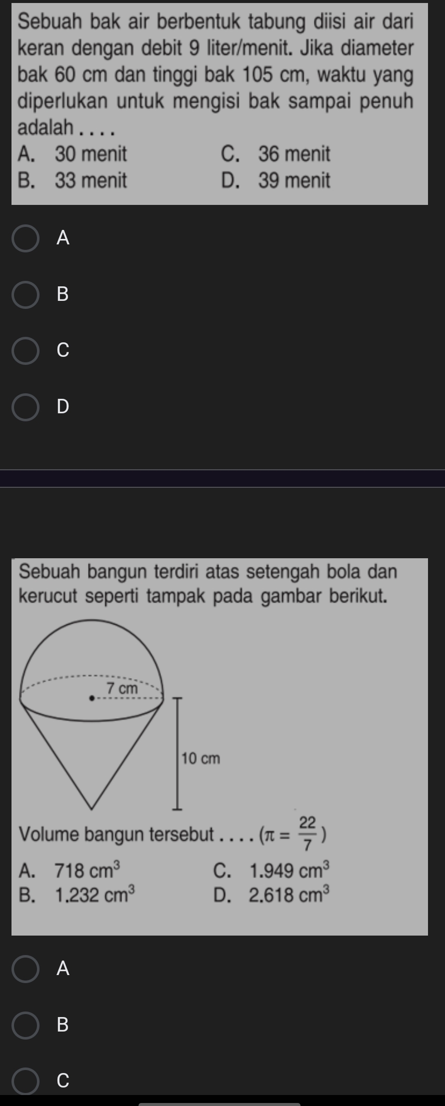 Sebuah bak air berbentuk tabung diisi air dari
keran dengan debit 9 liter /menit. Jika diameter
bak 60 cm dan tinggi bak 105 cm, waktu yang
diperlukan untuk mengisi bak sampai penuh
adalah
A. 30 menit C. 36 menit
B. 33 menit D. 39 menit
A
B
C
D
Sebuah bangun terdiri atas setengah bola dan
kerucut seperti tampak pada gambar berikut.
Volume bangun tersebut . . . . (π = 22/7 )
A. 718cm^3 C. 1.949cm^3
B. 1.232cm^3 D. 2.618cm^3
A
B
C