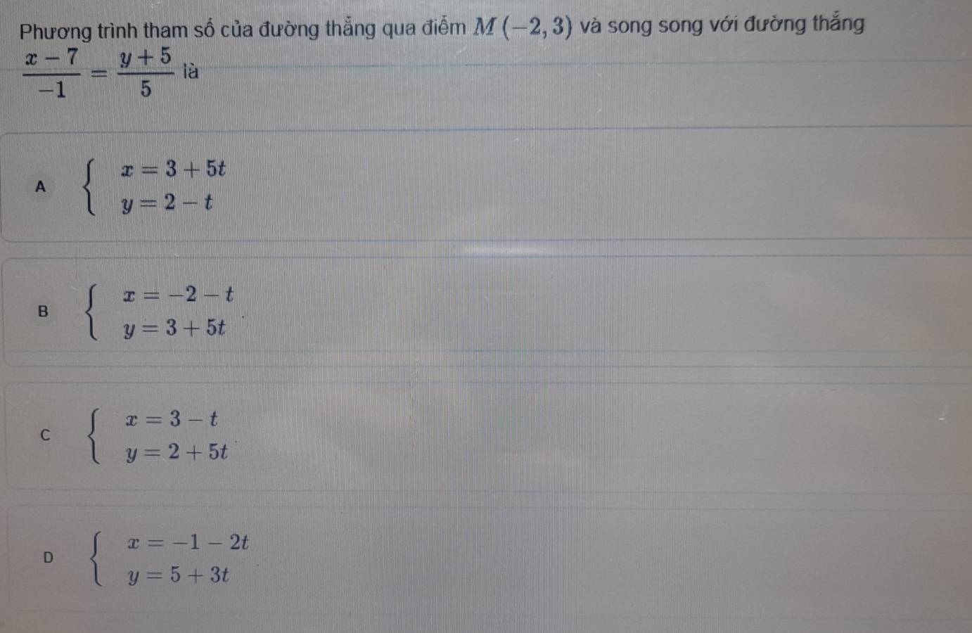 Phương trình tham số của đường thẳng qua điểm M(-2,3) và song song với đường thắng
 (x-7)/-1 = (y+5)/5  là
A beginarrayl x=3+5t y=2-tendarray.
B beginarrayl x=-2-t y=3+5tendarray.
C beginarrayl x=3-t y=2+5tendarray.
D beginarrayl x=-1-2t y=5+3tendarray.