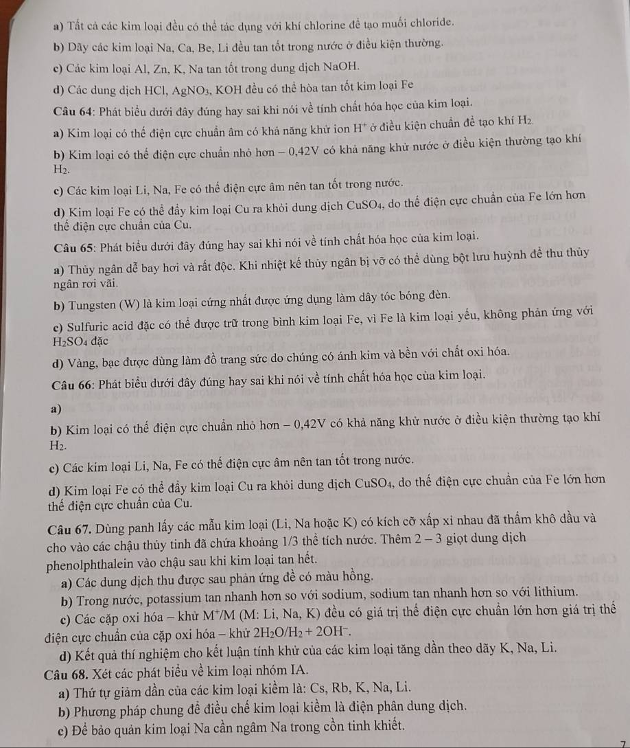 Tất cả các kim loại đều có thể tác dụng với khí chlorine để tạo muối chloride.
b) Dãy các kim loại Na, Ca, Be, Li đều tan tốt trong nước ở điều kiện thường.
c) Các kim loại Al, Zn, K, Na tan tốt trong dung dịch NaOH.
d) Các dung dịch HCl, AgN 10 3, KOH đều có thể hòa tan tốt kim loại Fe
Câu 64: Phát biểu dưới đây đúng hay sai khi nói về tính chất hóa học của kim loại.
a) Kim loại có thế điện cực chuẩn âm có khả năng khứ ion H^+ ở điều kiện chuẩn đề tạo khí Hz
b) Kim loại có thể điện cực chuẩn nhỏ hơn - 0,42V có khả năng khử nước ở điều kiện thường tạo khí
H2.
c) Các kim loại Li, Na, Fe có thế điện cực âm nên tan tốt trong nước.
d) Kim loại Fe có thể đầy kim loại Cu ra khỏi dung dịch CuSO_4 , do thể điện cực chuẩn của Fe lớn hơn
thể điện cực chuẩn của Cu.
Câu 65: Phát biểu dưới đây đúng hay sai khi nói về tính chất hóa học của kim loại.
a) Thủy ngân dễ bay hơi và rất độc. Khi nhiệt kế thủy ngân bị vỡ có thể dùng bột lưu huỳnh đề thu thủy
ngân rơi vãi.
b) Tungsten (W) là kim loại cứng nhất được ứng dụng làm dây tóc bóng đèn.
c) Sulfuric acid đặc có thể được trữ trong bình kim loại Fe, vì Fe là kim loại yểu, không phản ứng với
H_2SO 04 đặc
d) Vàng, bạc được dùng làm đồ trang sức do chúng có ánh kim và bền với chất oxi hóa.
Câu 66: Phát biểu dưới đây đúng hay sai khi nói về tính chất hóa học của kim loại.
a)
b) Kim loại có thế điện cực chuẩn nhỏ hơn - 0,42V có khả năng khử nước ở điều kiện thường tạo khí
H2.
c) Các kim loại Li, Na, Fe có thế điện cực âm nên tan tốt trong nước.
d) Kim loại Fe có thể đầy kim loại Cu ra khỏi dung dịch CuSO_4 4, do thế điện cực chuẩn của Fe lớn hơn
thể điện cực chuẩn của Cu.
Câu 67. Dùng panh lấy các mẫu kim loại (Li, Na hoặc K) có kích cỡ xấp xỉ nhau đã thẩm khô dầu và
cho vào các chậu thủy tinh đã chứa khoảng 1/3 thể tích nước. Thêm 2-3 giọt dung dịch
phenolphthalein vào chậu sau khi kim loại tan hết.
a) Các dung dịch thu được sau phản ứng đề có màu hồng.
b) Trong nước, potassium tan nhanh hơn so với sodium, sodium tan nhanh hơn so với lithium.
c) Các cặp oxi hóa - khù M^+/M * (M: Li, Na, K) đều có giá trị thế điện cực chuẩn lớn hơn giá trị thế
điện cực chuẩn của cặp oxi hóa - khử 2H_2O/H_2+2OH^-.
d) Kết quả thí nghiệm cho kết luận tính khử của các kim loại tăng dần theo dãy K, Na, Li.
Câu 68. Xét các phát biểu về kim loại nhóm IA.
a) Thứ tự giảm dần của các kim loại kiểm là: Cs, Rb, K, Na, Li.
b) Phương pháp chung đề điều chế kim loại kiểm là điện phân dung dịch.
c) Để bảo quản kim loại Na cần ngâm Na trong cồn tinh khiết.