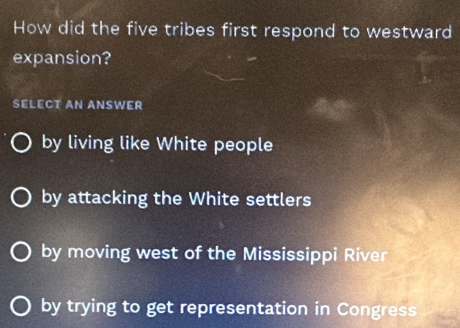 How did the five tribes first respond to westward
expansion?
SELECT AN ANSWER
by living like White people
by attacking the White settlers
by moving west of the Mississippi River
by trying to get representation in Congress