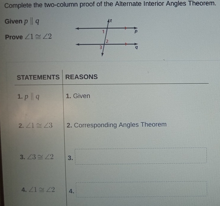 Complete the two-column proof of the Alternate Interior Angles Theorem. 
Given pparallel q
Prove ∠ 1≌ ∠ 2
STATEMENTS REASONS 
1. pparallel q 1. Given 
2. ∠ 1≌ ∠ 3 2. Corresponding Angles Theorem 
3. ∠ 3≌ ∠ 2 3. =□
4. ∠ 1≌ ∠ 2 4. =·s ·s ·s