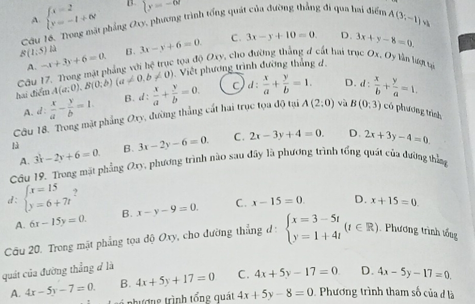 A. beginarrayl x=2 y=-1+6endarray. B. sumlimits y=-67
Câu 16. Trong mặt phẳng Oxy, phương trình tổng quát của đường thẳng đi qua hai điểm
A(3;-1)vh
B(1;5) -x+3y+6=0. B. 3x-y+6=0. C. 3x-y+10=0. D. 3x+y-8=0.
Câu 17. Trong mặt phẳng với hệ trục tọa độ Oxy, cho đường thắng đ cất hai trục Ox. Oy lần lượt tại
A. D. d:  x/b + y/a =1.
hai điểm A(a;0),B(0;b)(a!= 0,b!= 0) Việt phương trình đường thắng d.
A. d:  x/a - y/b =1. B. d:  x/a + y/b =0. d:  x/a + y/b =1.
Câu 18. Trong mặt phẳng Oxy, đường thẳng cất hai trục tọa độ tại A(2:0) và B(0;3) có phương trình
là
B. 3x-2y-6=0. C. 2x-3y+4=0. D. 2x+3y-4=0.
Câu 19. Trong mặt phẳng Ory, phương trình nào sau đây là phương trình tổng quát của đường thẳng A. 3x-2y+6=0.
d: beginarrayl x=15 y=6+7tendarray.
A. 6x-15y=0. B. x-y-9=0. C. x-15=0. D. x+15=0.
Câu 20. Trong mặt phẳng tọa độ Oxy, cho dường thẳng d : beginarrayl x=3-5t y=1+4tendarray. (t∈ R) Phương trình tổng
quát của đường thẳng đ là
A. 4x-5y-7=0. B. 4x+5y+17=0 C. 4x+5y-17=0 D. 4x-5y-17=0.
6 như ợng trình tổng quát 4x+5y-8=0 Phương trình tham số của đ là