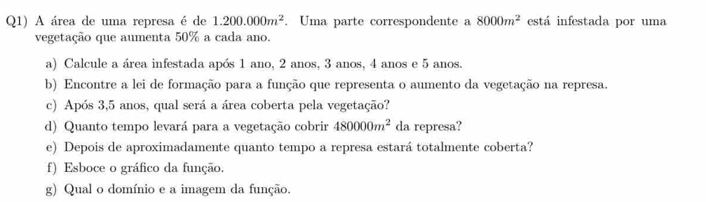 Q1) A área de uma represa é de 1.200.000m^2. Uma parte correspondente a 8000m^2 está infestada por uma 
vegetação que aumenta 50% a cada ano. 
a) Calcule a área infestada após 1 ano, 2 anos, 3 anos, 4 anos e 5 anos. 
b) Encontre a lei de formação para a função que representa o aumento da vegetação na represa. 
c) Após 3, 5 anos, qual será a área coberta pela vegetação? 
d) Quanto tempo levará para a vegetação cobrir 480000m^2 da represa? 
e) Depois de aproximadamente quanto tempo a represa estará totalmente coberta? 
f) Esboce o gráfico da função. 
g) Qual o domínio e a imagem da função.