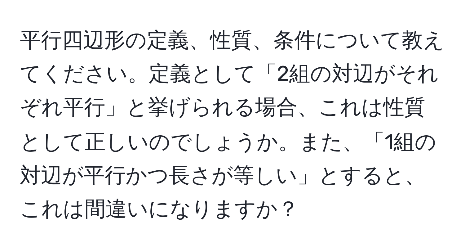 平行四辺形の定義、性質、条件について教えてください。定義として「2組の対辺がそれぞれ平行」と挙げられる場合、これは性質として正しいのでしょうか。また、「1組の対辺が平行かつ長さが等しい」とすると、これは間違いになりますか？